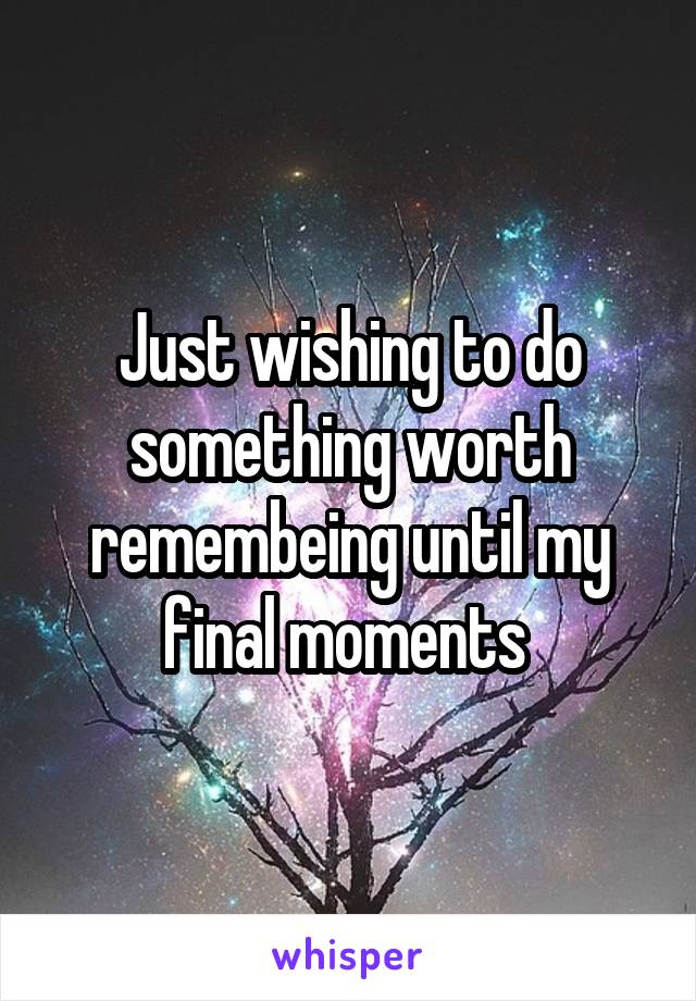 Just wishing to do something worth remembeing until my final moments 