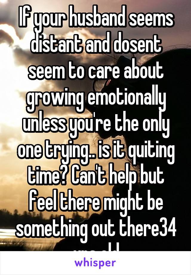 If your husband seems distant and dosent seem to care about growing emotionally unless you're the only one trying.. is it quiting time? Can't help but feel there might be something out there34 yrs old