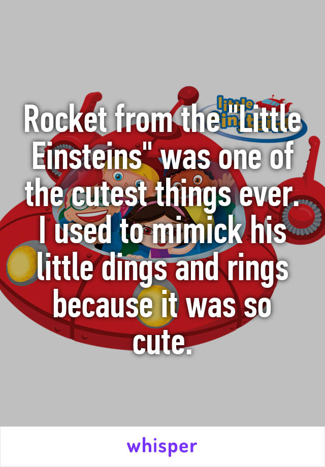 Rocket from the "Little Einsteins" was one of the cutest things ever. I used to mimick his little dings and rings because it was so cute.