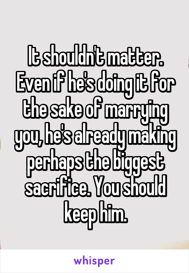 It shouldn't matter. Even if he's doing it for the sake of marrying you, he's already making perhaps the biggest sacrifice. You should keep him.