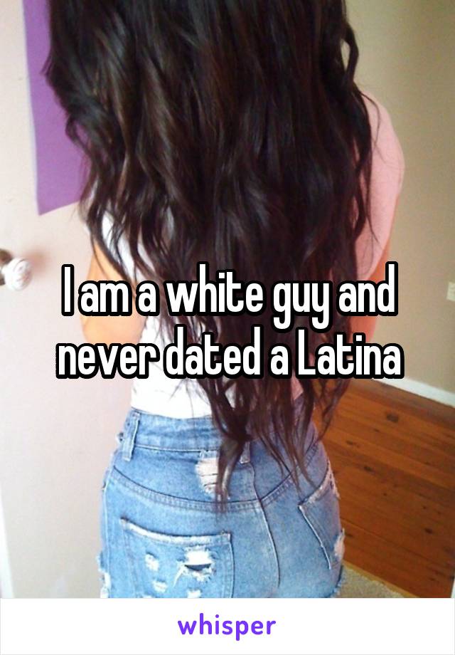 I am a white guy and never dated a Latina