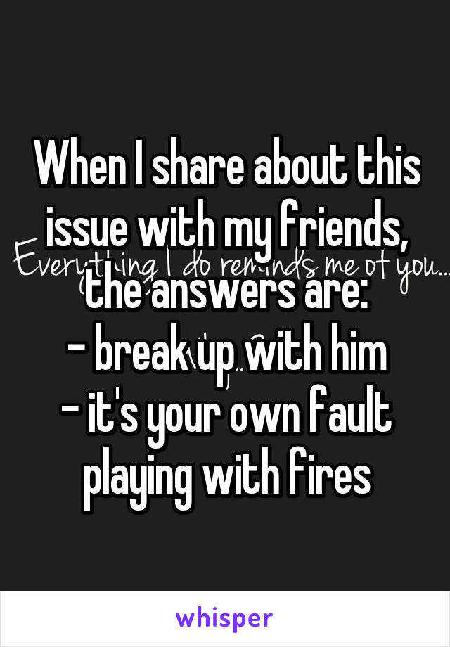 When I share about this issue with my friends, the answers are:
- break up with him
- it's your own fault playing with fires