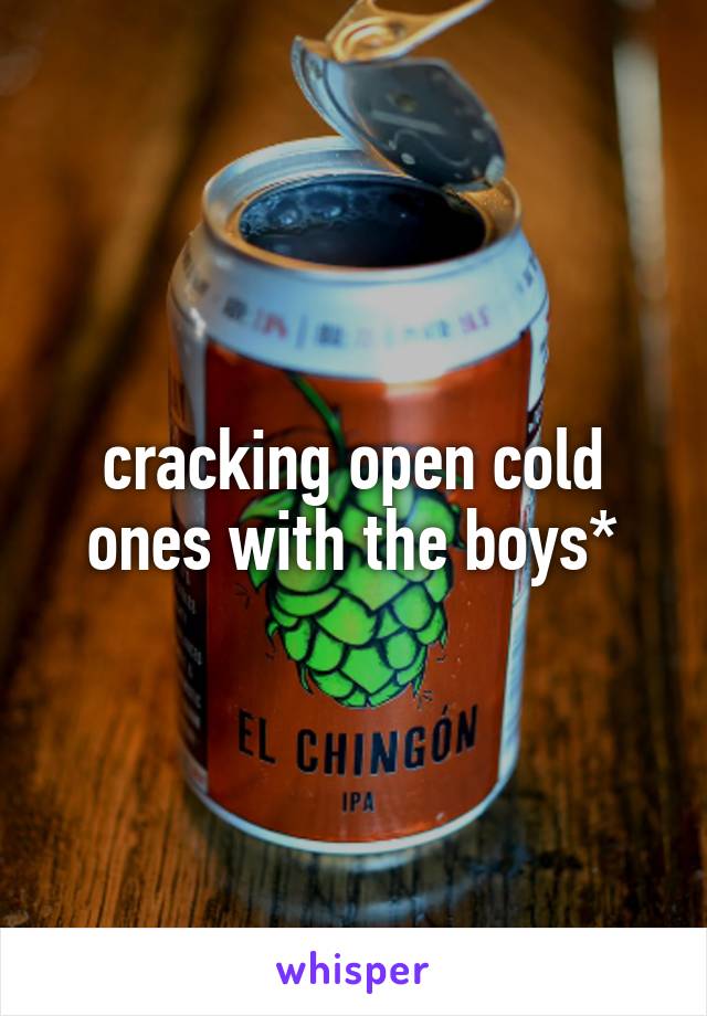 cracking open cold ones with the boys*