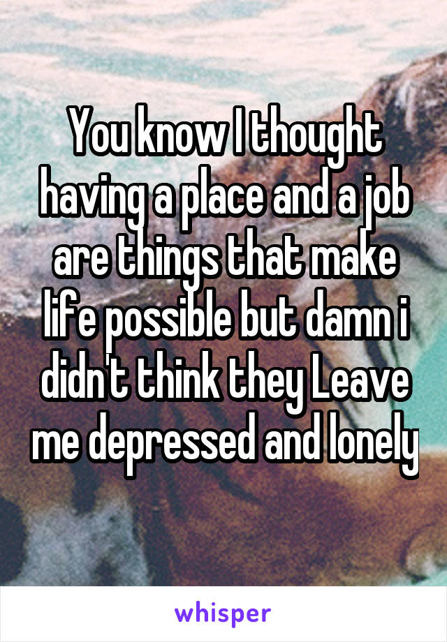You know I thought having a place and a job are things that make life possible but damn i didn't think they Leave me depressed and lonely 