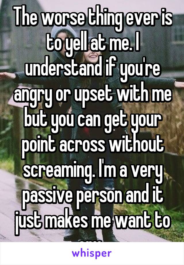The worse thing ever is to yell at me. I understand if you're angry or upset with me but you can get your point across without screaming. I'm a very passive person and it just makes me want to cry. 