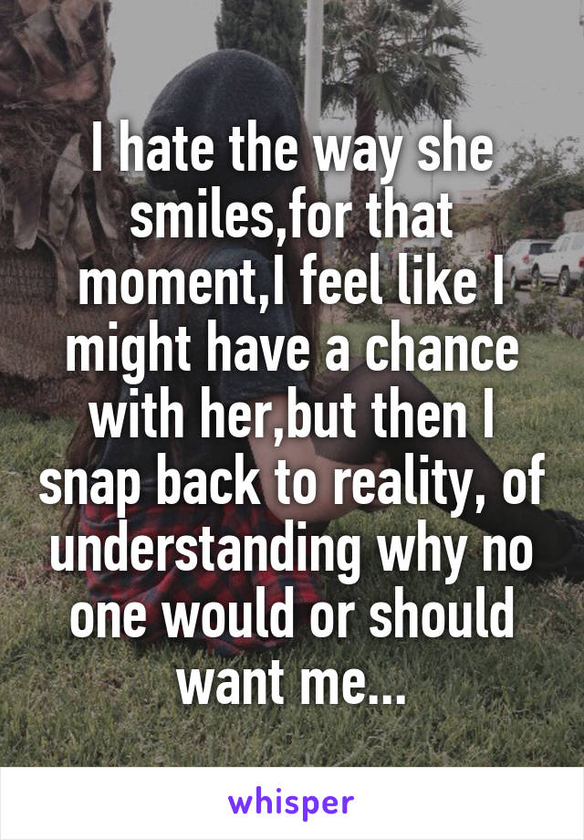 I hate the way she smiles,for that moment,I feel like I might have a chance with her,but then I snap back to reality, of understanding why no one would or should want me...
