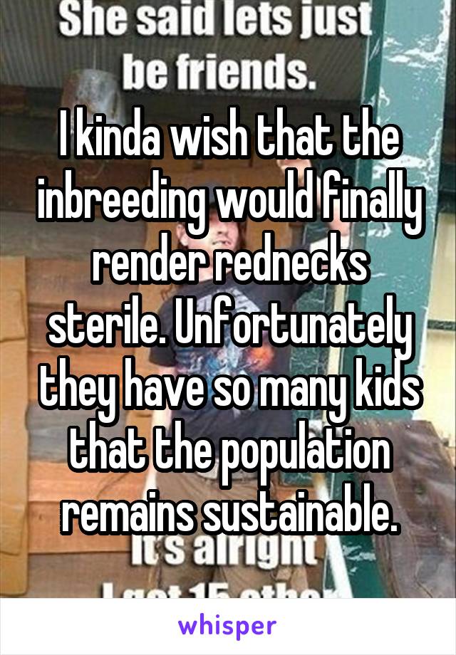 I kinda wish that the inbreeding would finally render rednecks sterile. Unfortunately they have so many kids that the population remains sustainable.