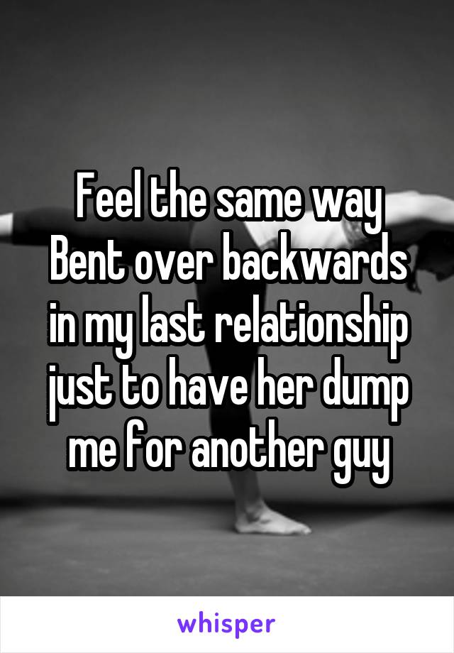 Feel the same way
Bent over backwards in my last relationship just to have her dump me for another guy