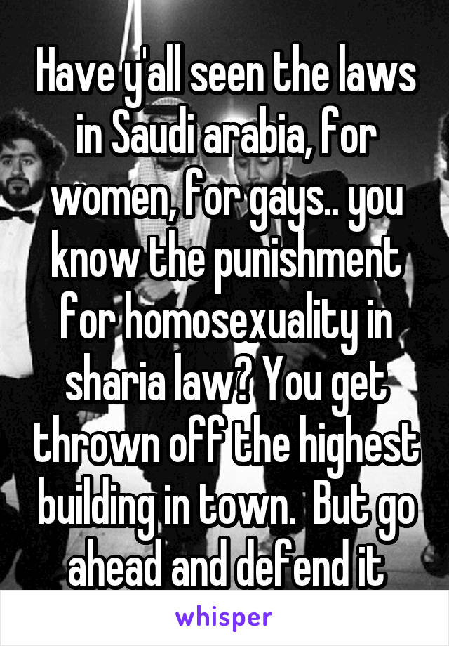 Have y'all seen the laws in Saudi arabia, for women, for gays.. you know the punishment for homosexuality in sharia law? You get thrown off the highest building in town.  But go ahead and defend it