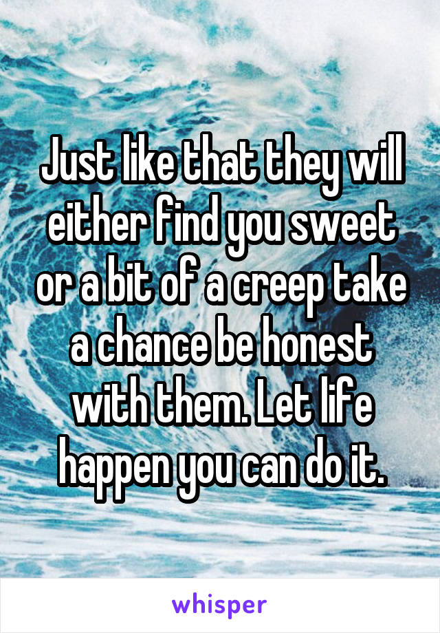 Just like that they will either find you sweet or a bit of a creep take a chance be honest with them. Let life happen you can do it.