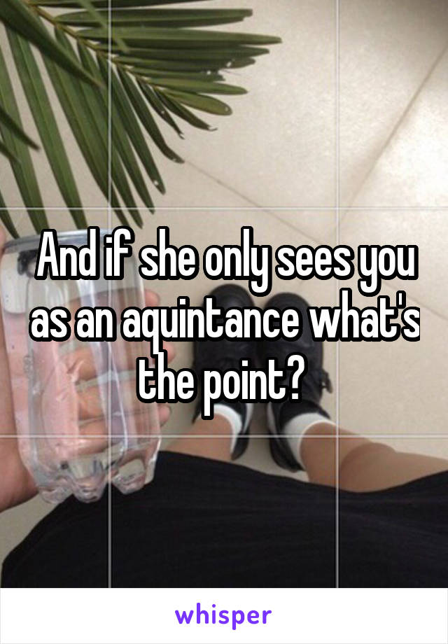 And if she only sees you as an aquintance what's the point? 