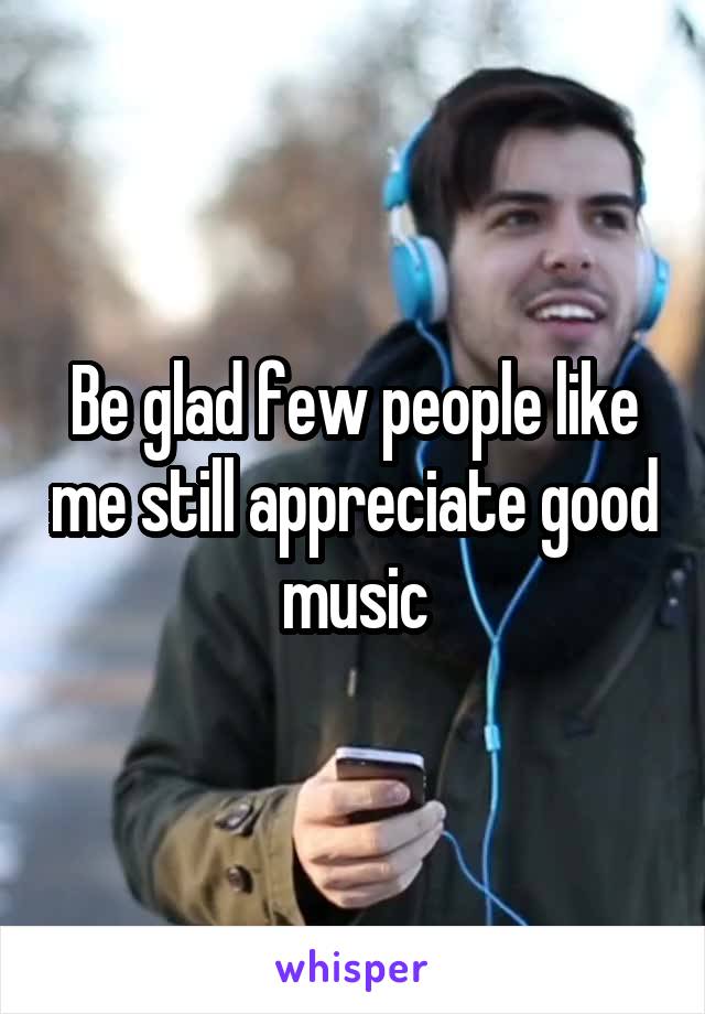 Be glad few people like me still appreciate good music