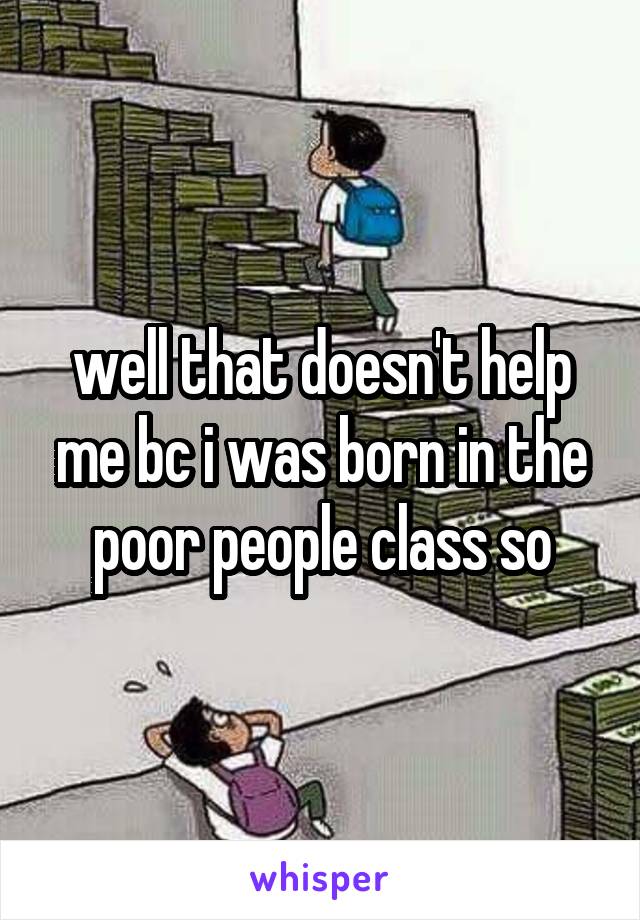 well that doesn't help me bc i was born in the poor people class so