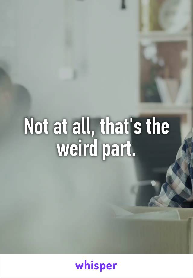 Not at all, that's the weird part.