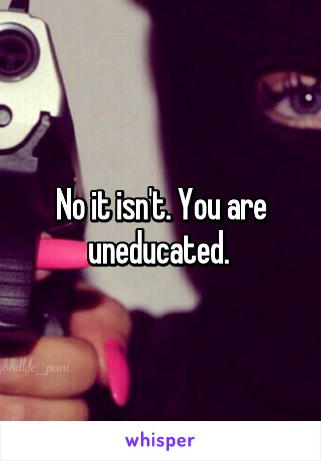 No it isn't. You are uneducated. 