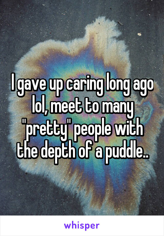 I gave up caring long ago lol, meet to many "pretty" people with the depth of a puddle..