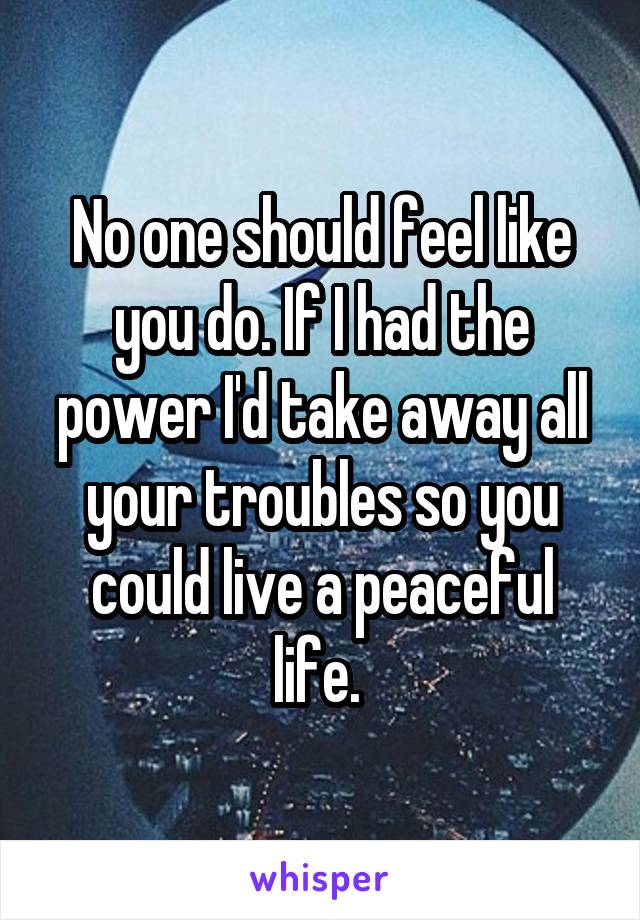No one should feel like you do. If I had the power I'd take away all your troubles so you could live a peaceful life. 