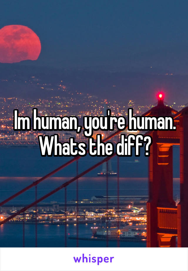 Im human, you're human. Whats the diff?