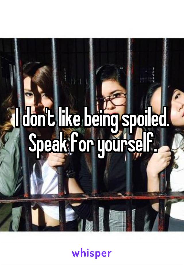 I don't like being spoiled. Speak for yourself.
