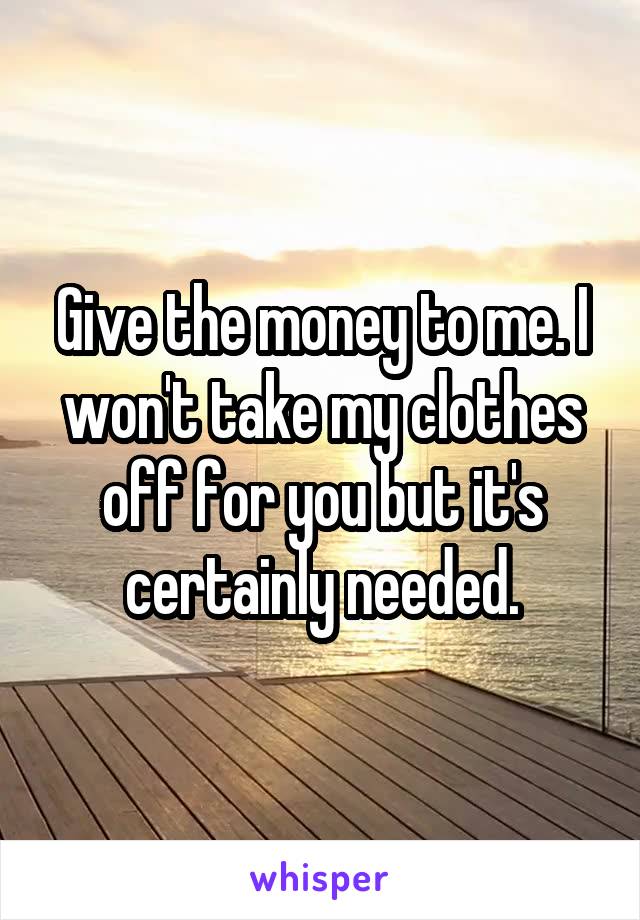 Give the money to me. I won't take my clothes off for you but it's certainly needed.