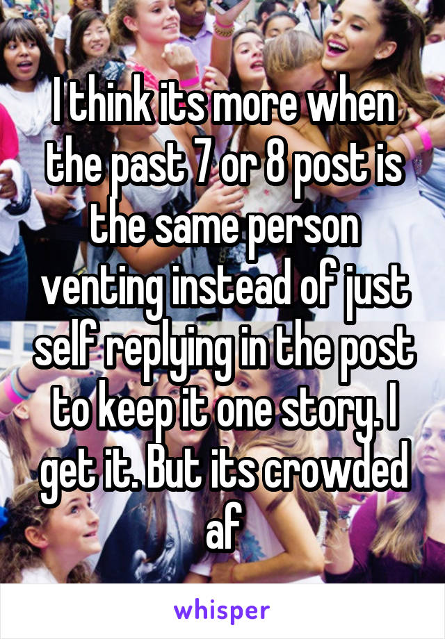 I think its more when the past 7 or 8 post is the same person venting instead of just self replying in the post to keep it one story. I get it. But its crowded af