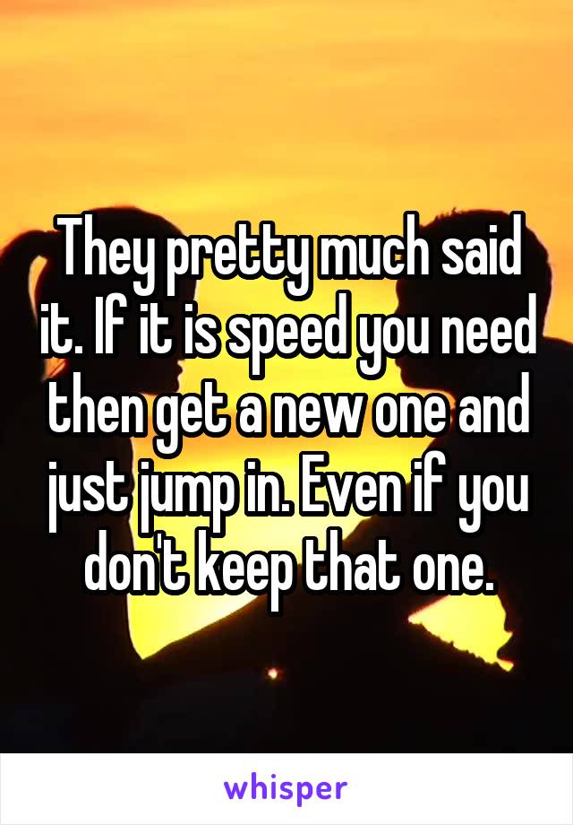 They pretty much said it. If it is speed you need then get a new one and just jump in. Even if you don't keep that one.