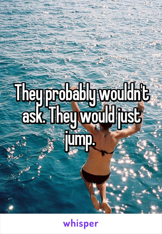 They probably wouldn't ask. They would just jump. 