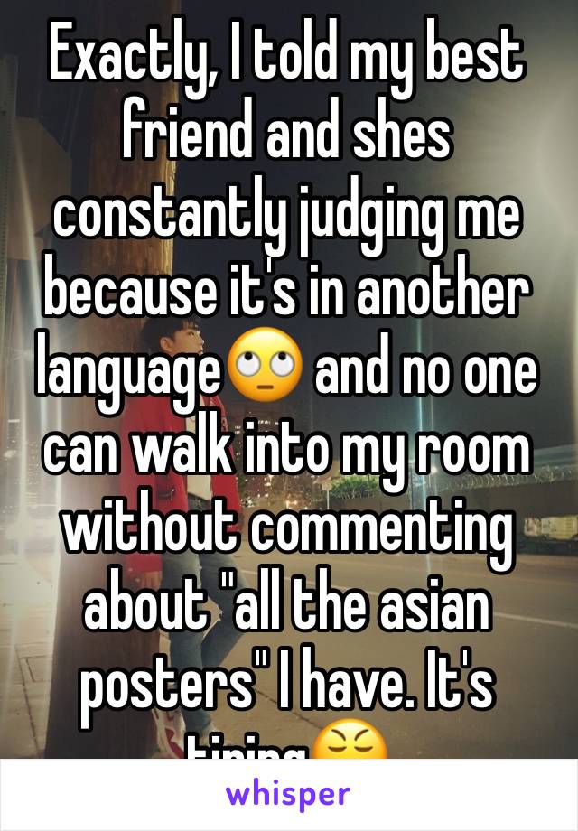 Exactly, I told my best friend and shes constantly judging me because it's in another language🙄 and no one can walk into my room without commenting about "all the asian posters" I have. It's tiring😤