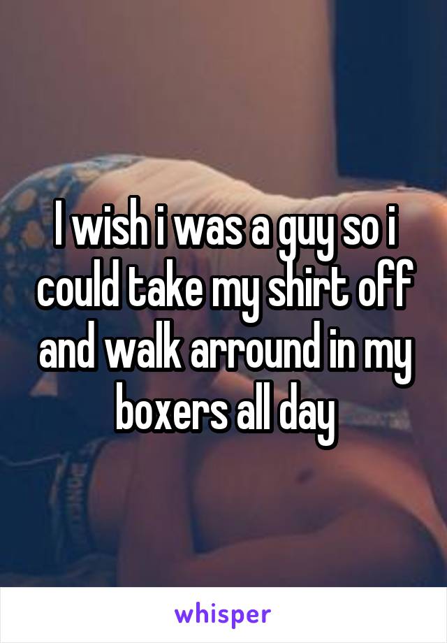 I wish i was a guy so i could take my shirt off and walk arround in my boxers all day