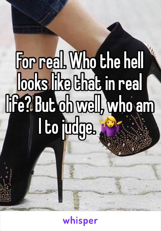 For real. Who the hell looks like that in real life? But oh well, who am I to judge. 🤷‍♀️