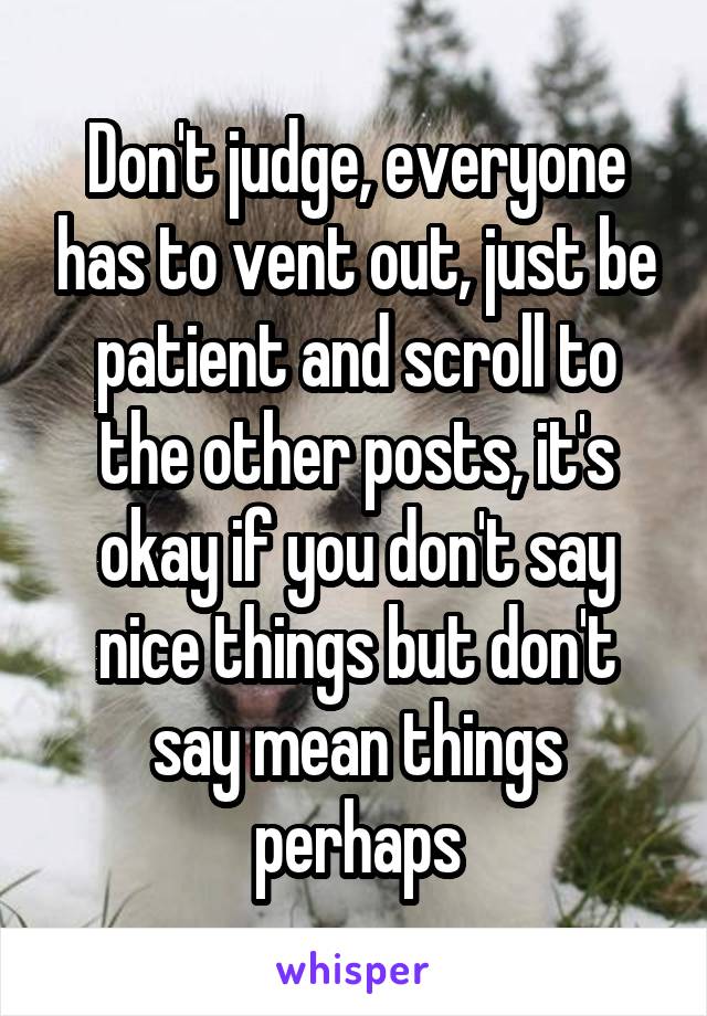 Don't judge, everyone has to vent out, just be patient and scroll to the other posts, it's okay if you don't say nice things but don't say mean things perhaps