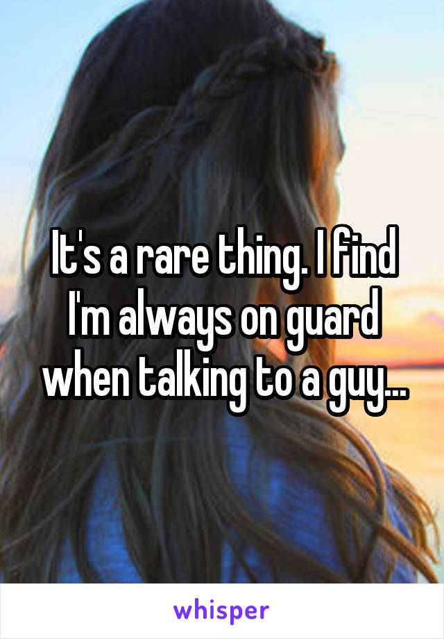 It's a rare thing. I find I'm always on guard when talking to a guy...