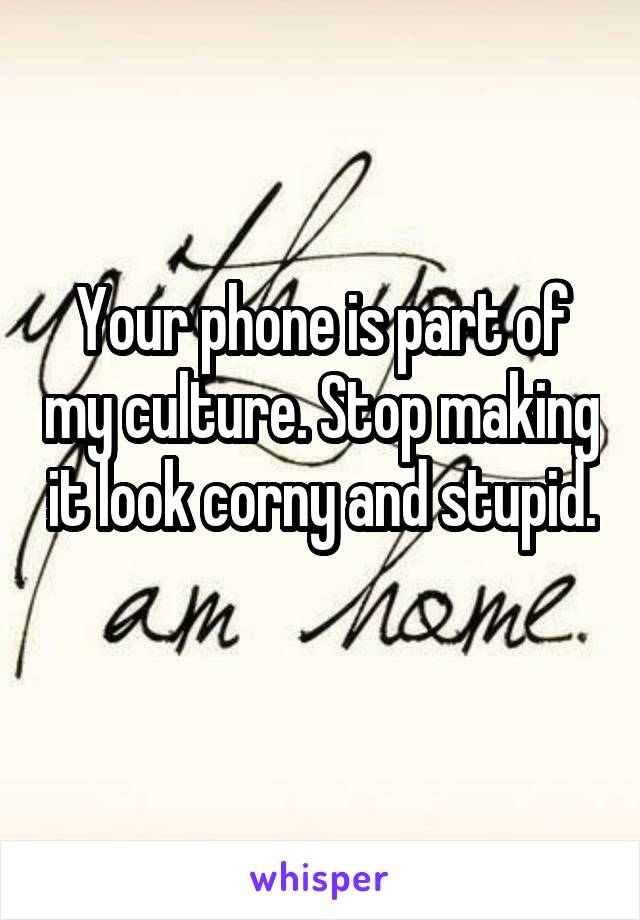 Your phone is part of my culture. Stop making it look corny and stupid. 