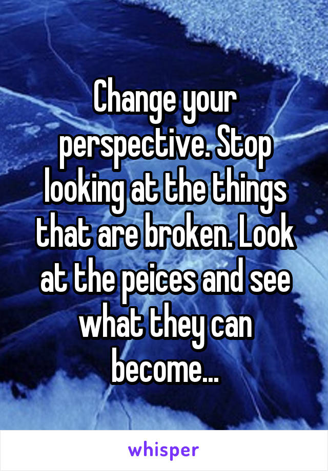 Change your perspective. Stop looking at the things that are broken. Look at the peices and see what they can become...