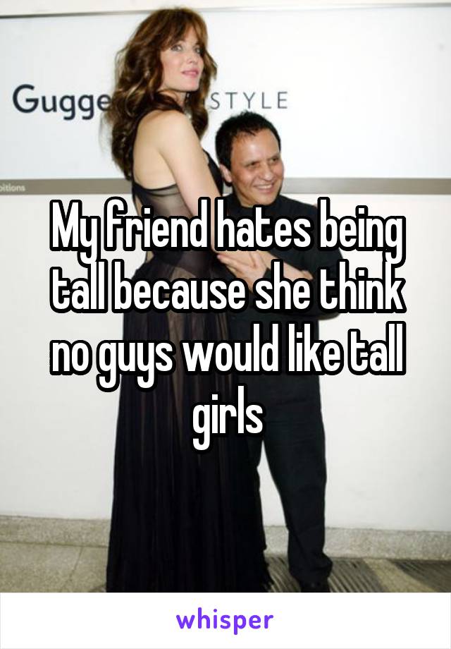 My friend hates being tall because she think no guys would like tall girls