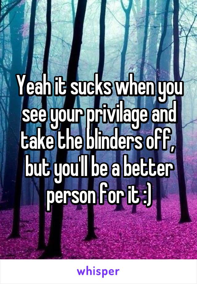 Yeah it sucks when you see your privilage and take the blinders off,  but you'll be a better person for it :)