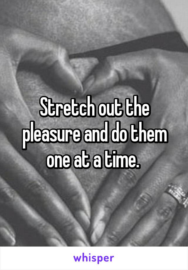 Stretch out the pleasure and do them one at a time. 