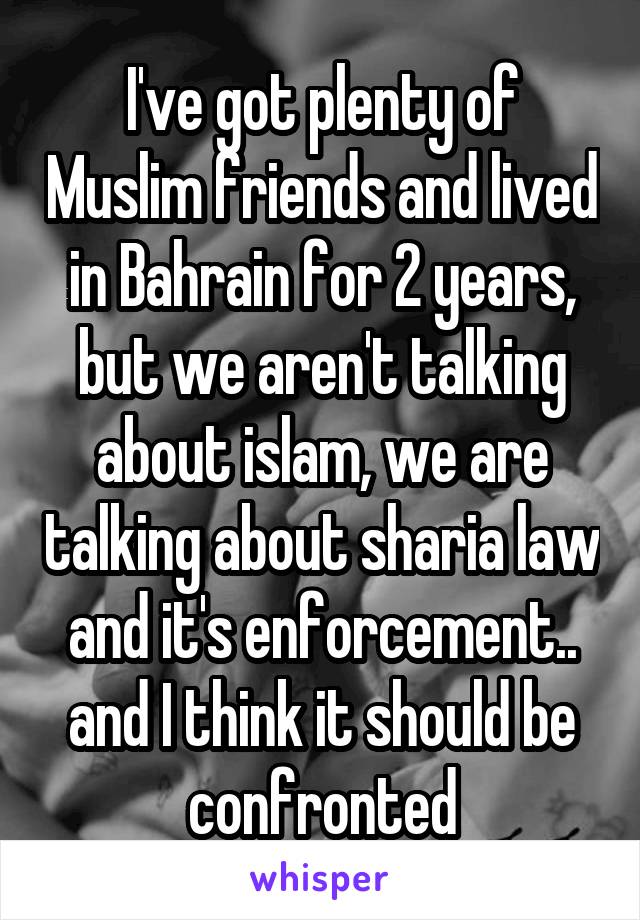 I've got plenty of Muslim friends and lived in Bahrain for 2 years, but we aren't talking about islam, we are talking about sharia law and it's enforcement.. and I think it should be confronted