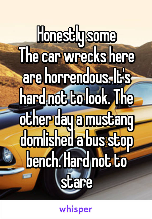 Honestly some
The car wrecks here are horrendous. It's hard not to look. The other day a mustang domlished a bus stop bench. Hard not to stare