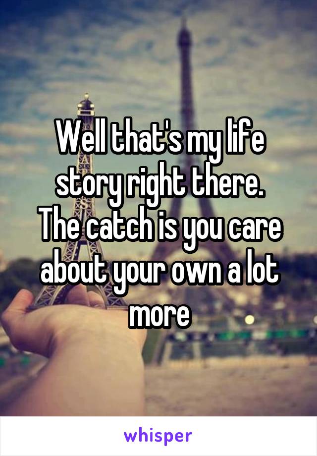 Well that's my life story right there.
The catch is you care about your own a lot more