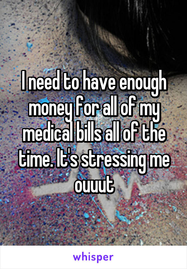 I need to have enough money for all of my medical bills all of the time. It's stressing me ouuut