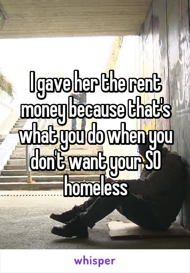 I gave her the rent money because that's what you do when you don't want your SO homeless