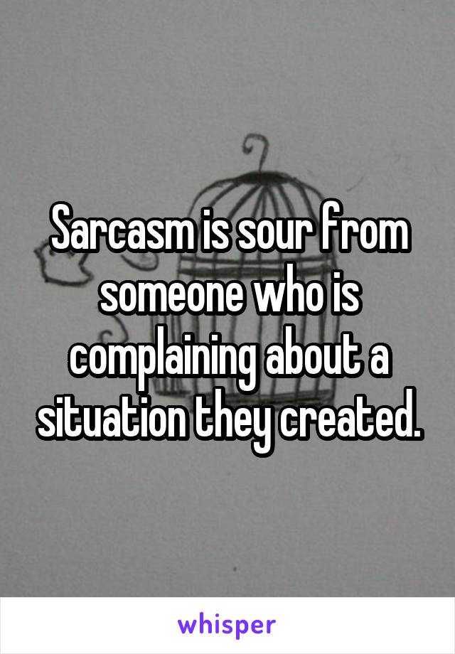 Sarcasm is sour from someone who is complaining about a situation they created.