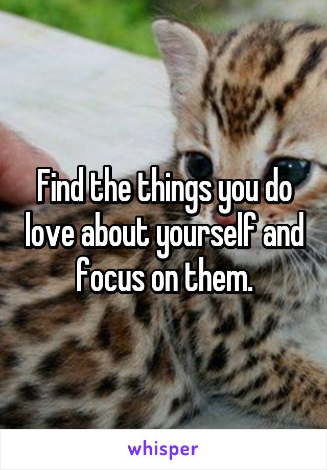 Find the things you do love about yourself and focus on them.
