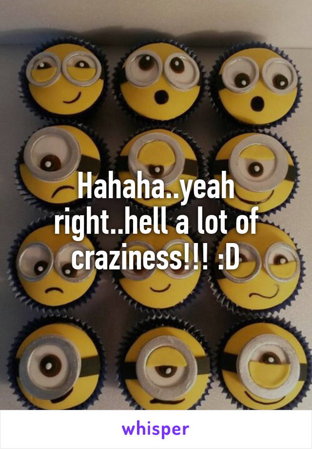 Hahaha..yeah right..hell a lot of craziness!!! :D
