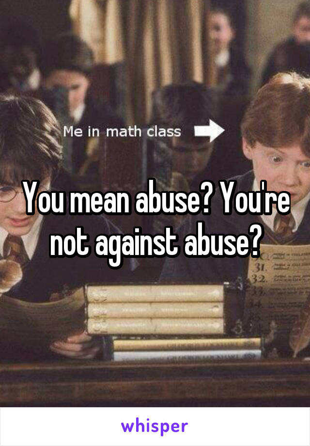 You mean abuse? You're not against abuse?