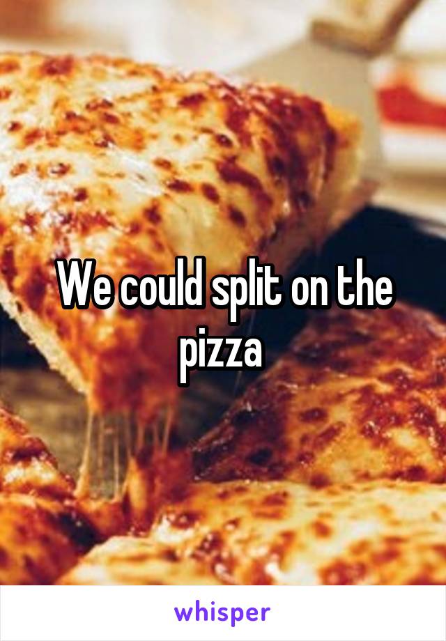 We could split on the pizza 