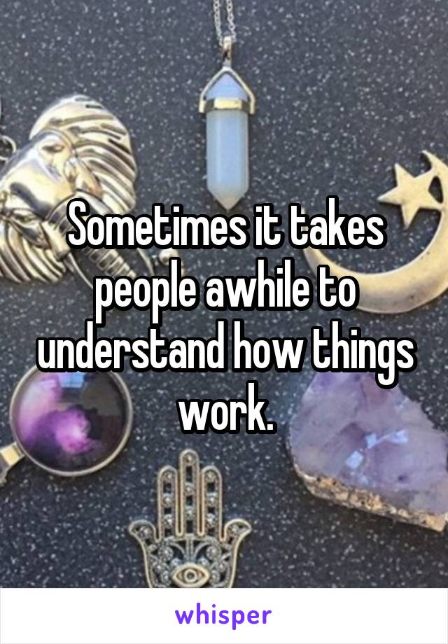 Sometimes it takes people awhile to understand how things work.