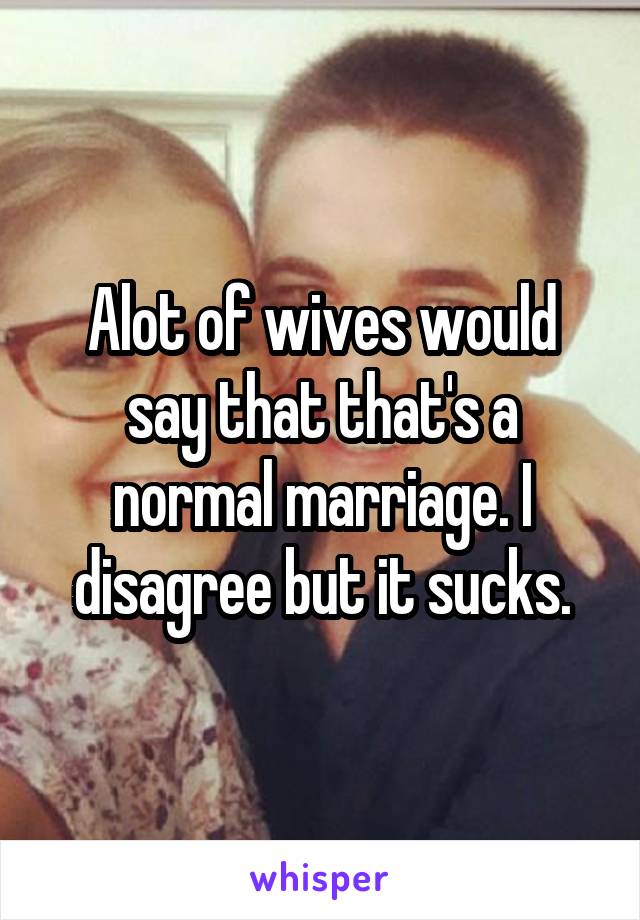 Alot of wives would say that that's a normal marriage. I disagree but it sucks.