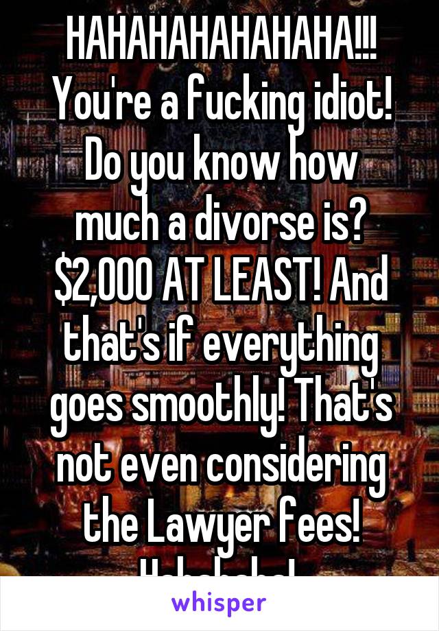 HAHAHAHAHAHAHA!!! You're a fucking idiot!
Do you know how much a divorse is? $2,000 AT LEAST! And that's if everything goes smoothly! That's not even considering the Lawyer fees! Hahahaha! 